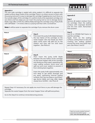 VX Technical Instructions                                                                                                       7


Appendix A
The new style cartridge is sealed with sticky sealant. It is difficult to separate the
sealed surfaces deep inside of the cartridge. There is no direct access to them with
the prying tool and it is easy to damage the cartridge if applying too much force on      Appendix B
the outside edges of the cartridge. It is useful to look at the separated cartridge and
see where and how deep you can insert the prying tool so not to damage doctor             Step C
blade, mag roller or PCR.You will less likely damage the cartridge using a Putty Knife    Remove all sealant residues from
with stiff blade 1 1/4 inches wide as a prying tool than with a screwdriver.              the cartridge. Clean the sealing
                                                                                          surfaces with isopropyl alcohol
Note: It will be easier to separate the cartridge if you remove the drum cover.           and lint free cloth. Remember
                                                                                          their position.

Photo A                                                                                   Step D
                                           Step A                                         Use EX or HP4000 Rail Foams to
                                           First, insert the putty knife blade between    seal the cartridge.
                                           the two halves of the cartridge on the         Apply them on the sealing
                                           waste hopper side and slowly pry them          surfaces, cutting them to size and
                                           apart. Some toner will spill out on the        creating two sealing gaskets
                                           sealant and they will not stick back           around the toner and waste hop-
                                           together. (See Photo A)                        pers (See Photo C and D)


                                                                                          Photo C
Photo B
                                           Step B
                                           Then insert the putty knife blade
                                           between the two halves of the cartridge
                                           on the toner hopper side of the cartridge
                                           and slowly pry them apart, separating the
                                           outer sealing surfaces. Some toner will
                                           spill out and cover sealant to prevent it
                                           from sticking back together.

                                           Insert the putty knife approximately one
                                           inch deep to get better leverage and           Photo D
                                           pry apart, separating internal sealing
                                           surfaces. Don’t go too deep or you’ll dam-
                                           age doctor blade and mag roller. Apply
                                           steady force SLOWLY. (See Photo B)



Repeat Step A if necessary. Do not apply too much force or you will damage the
cartridge.
Separate the waste hopper from the toner hopper. Toner will spill everywhere.

Go to the Step 8 to continue remanufacturing process.




                                                                                              Need trust-worthy, detailed Technical
                                                                                              Instructions for another engine?
                                                                                              Visit: www.futuregraphicsllc.com
 
