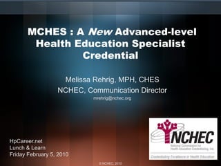 MCHES : A New Advanced-level
        Health Education Specialist
                Credential

                   Melissa Rehrig, MPH, CHES
                  NCHEC, Communication Director
                           mrehrig@nchec.org




HpCareer.net
Lunch & Learn
Friday February 5, 2010
                             © NCHEC, 2010
 
