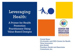 Leveraging
   Health:
 A Primer for Health
     Promotion
 Practitioners Using
Value-Based Designs

                       Cyndy Nayer
                       Co-founder and CEO: Center for Health
                       Value Innovation
                       John Riedel
                       President: Riedel and Associates
                       Consultants, Inc.
 