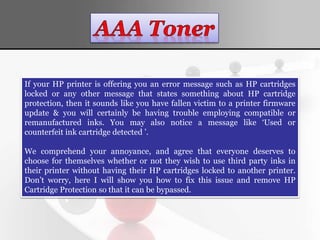 If your HP printer is offering you an error message such as HP cartridges
locked or any other message that states something about HP cartridge
protection, then it sounds like you have fallen victim to a printer firmware
update & you will certainly be having trouble employing compatible or
remanufactured inks. You may also notice a message like ‘Used or
counterfeit ink cartridge detected ’.
We comprehend your annoyance, and agree that everyone deserves to
choose for themselves whether or not they wish to use third party inks in
their printer without having their HP cartridges locked to another printer.
Don’t worry, here I will show you how to fix this issue and remove HP
Cartridge Protection so that it can be bypassed.
 