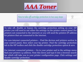How to take off cartridge protection in two easy steps
To take off, disable or bypass the cartridge protection setting on your HP
printer you will need to use either the settings on the printer control panel (for
printers not connected to the internet) or you will need the printers IP address
for printers that are connected to the internet.
For non-internet connected printers – Find the devices and printers section in
your control panel, then select your hp printer. Find the cartridge protection
tab in the HP toolbox and click the disable cartridge protection option & save.
For internet connected printers – Go to your printer and in the settings menu
find your printers i.p address. Note this down and type it into a browser search
bar which will take you to your printer configuration page. Click settings and
disable cartridge protection.
 