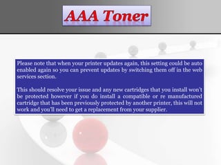 Please note that when your printer updates again, this setting could be auto
enabled again so you can prevent updates by switching them off in the web
services section.
This should resolve your issue and any new cartridges that you install won’t
be protected however if you do install a compatible or re manufactured
cartridge that has been previously protected by another printer, this will not
work and you’ll need to get a replacement from your supplier.
 