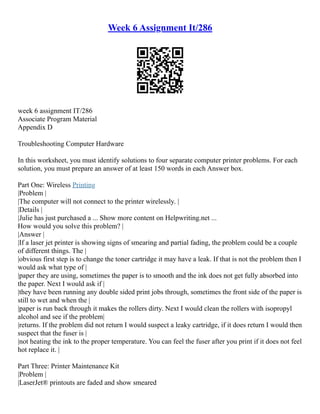 Week 6 Assignment It/286
week 6 assignment IT/286
Associate Program Material
Appendix D
Troubleshooting Computer Hardware
In this worksheet, you must identify solutions to four separate computer printer problems. For each
solution, you must prepare an answer of at least 150 words in each Answer box.
Part One: Wireless Printing
|Problem |
|The computer will not connect to the printer wirelessly. |
|Details |
|Julie has just purchased a ... Show more content on Helpwriting.net ...
How would you solve this problem? |
|Answer |
|If a laser jet printer is showing signs of smearing and partial fading, the problem could be a couple
of different things. The |
|obvious first step is to change the toner cartridge it may have a leak. If that is not the problem then I
would ask what type of |
|paper they are using, sometimes the paper is to smooth and the ink does not get fully absorbed into
the paper. Next I would ask if |
|they have been running any double sided print jobs through, sometimes the front side of the paper is
still to wet and when the |
|paper is run back through it makes the rollers dirty. Next I would clean the rollers with isopropyl
alcohol and see if the problem|
|returns. If the problem did not return I would suspect a leaky cartridge, if it does return I would then
suspect that the fuser is |
|not heating the ink to the proper temperature. You can feel the fuser after you print if it does not feel
hot replace it. |
Part Three: Printer Maintenance Kit
|Problem |
|LaserJet® printouts are faded and show smeared
 