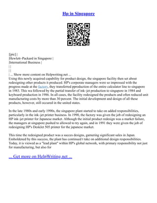Hp in Singapore
|[pic] |
|Hewlett–Packard in Singapore |
|International Business |
| |
| |
| ... Show more content on Helpwriting.net ...
Using this newly acquired capability for product design, the singapore facility then set about
redesigning other products it produced. HP's corporate managers were so impressed with the
progress made at the factory, they transferred pproduction of the entire calculator line to singapore
in 1983. This wa followed by the partial transfer of ink–jet production to singapore in 1984 and
keyboard production in 1986. In all cases, the facility redesigned the products and often reduced unit
manufacturing costs by more than 30 percent. The initial development and design of all these
products, however, still occured in the united states.
In the late 1980s and early 1990s, the singapore plant started to take on added responsibilities,
particularly in the ink–jet printer business. In 1990, the factory was given the job of redesigning an
HP ink–jet printer for Japanese market. Although the initial product redesign was a market failure,
the managers at singapore pushed to allowed to try again, and in 1991 they were given the job of
redesigning HP's DeskJet 505 printer for the japanese market.
This time the redesigned product was a succes designs, garnering significant sales in Japan.
Emboldened by this success, the plant has continued t take on additional design responsibilities.
Today, it is viewed as a "lead plant" within HP's global network, with primary responsibility not just
for manufacturing, but also for
... Get more on HelpWriting.net ...
 