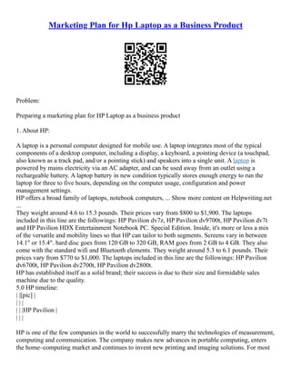 Marketing Plan for Hp Laptop as a Business Product
Problem:
Preparing a marketing plan for HP Laptop as a business product
1. About HP:
A laptop is a personal computer designed for mobile use. A laptop integrates most of the typical
components of a desktop computer, including a display, a keyboard, a pointing device (a touchpad,
also known as a track pad, and/or a pointing stick) and speakers into a single unit. A laptop is
powered by mains electricity via an AC adapter, and can be used away from an outlet using a
rechargeable battery. A laptop battery in new condition typically stores enough energy to run the
laptop for three to five hours, depending on the computer usage, configuration and power
management settings.
HP offers a broad family of laptops, notebook computers, ... Show more content on Helpwriting.net
...
They weight around 4.6 to 15.3 pounds. Their prices vary from $800 to $1,900. The laptops
included in this line are the followings: HP Pavilion dv7z, HP Pavilion dv9700t, HP Pavilion dv7t
and HP Pavilion HDX Entertainment Notebook PC. Special Edition. Inside, it's more or less a mix
of the versatile and mobility lines so that HP can tailor to both segments. Screens vary in between
14.1" or 15.4". hard disc goes from 120 GB to 320 GB, RAM goes from 2 GB to 4 GB. They also
come with the standard wifi and Bluetooth elements. They weight around 5.3 to 6.1 pounds. Their
prices vary from $770 to $1,000. The laptops included in this line are the followings: HP Pavilion
dv6700t, HP Pavilion dv2700t, HP Pavilion dv2800t.
HP has established itself as a solid brand; their success is due to their size and formidable sales
machine due to the quality.
5.0 HP timeline:
| |[pic] |
| | |
| | |HP Pavilion |
| | |
HP is one of the few companies in the world to successfully marry the technologies of measurement,
computing and communication. The company makes new advances in portable computing, enters
the home–computing market and continues to invent new printing and imaging solutions. For most
 