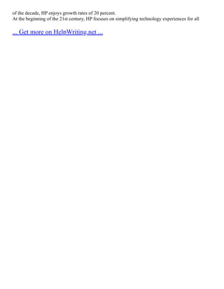 of the decade, HP enjoys growth rates of 20 percent.
At the beginning of the 21st century, HP focuses on simplifying technology experiences for all
... Get more on HelpWriting.net ...
 