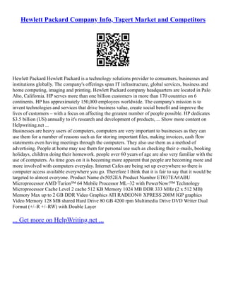 Hewlett Packard Company Info, Tagert Market and Competitors
Hewlett Packard Hewlett Packard is a technology solutions provider to consumers, businesses and
institutions globally. The company's offerings span IT infrastructure, global services, business and
home computing, imaging and printing. Hewlett Packard company headquarters are located in Palo
Alto, California. HP serves more than one billion customers in more than 170 countries on 6
continents. HP has approximately 150,000 employees worldwide. The company's mission is to
invent technologies and services that drive business value, create social benefit and improve the
lives of customers – with a focus on affecting the greatest number of people possible. HP dedicates
$3.5 billion (US) annually to it's research and development of products, ... Show more content on
Helpwriting.net ...
Businesses are heavy users of computers, computers are very important to businesses as they can
use them for a number of reasons such as for storing important files, making invoices, cash flow
statements even having meetings through the computers. They also use them as a method of
advertising. People at home may use them for personal use such as checking their e–mails, booking
holidays, children doing their homework. people over 60 years of age are also very familiar with the
use of computers. As time goes on it is becoming more apparent that people are becoming more and
more involved with computers everyday. Internet Cafes are being set up everywhere so there is
computer access available everywhere you go. Therefore I think that it is fair to say that it would be
targeted to almost everyone. Product Name dv5052EA Product Number ET037EA#ABU
Microprocessor AMD Turion™ 64 Mobile Processor ML–32 with PowerNow!™ Technology
Microprocessor Cache Level 2 cache 512 KB Memory 1024 MB DDR 333 MHz (2 x 512 MB)
Memory Max up to 2 GB DDR Video Graphics ATI RADEON® XPRESS 200M IGP graphics
Video Memory 128 MB shared Hard Drive 80 GB 4200 rpm Multimedia Drive DVD Writer Dual
Format (+/–R +/–RW) with Double Layer
... Get more on HelpWriting.net ...
 