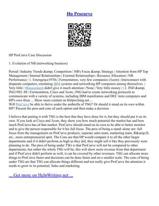 Hp Procurve
HP ProCurve Case Discussion
1. Evolution of NB (networking business)
Period | Industry Trends &amp; Competition | NB's Focus &amp; Strategy | Attention from HP Top
Management | Internal Relationships | External Relationships | Resource Allocation | NB
Performance | 1. Emergence1970s | Fermentation, very few companies (3com) | Interconnect with
disparate computers, emulating IBM systems and networking HP computers among themselves. |
Very little | Management didn't give it much attention | None | Very little money | | 2. IND &amp;
ING1982–88 | Fermentation, Cisco and 3com | ING had to create networking protocols to
communicate with a variety of systems, including IBM mainframes and DEC mini computers and
HP's own three ... Show more content on Helpwriting.net ...
Will ProCurve be able to thrive under the umbrella of TSG? Or should it stand on its own within
HP? Present the pros and cons of each option and then make a decision.
I believe that putting it with TSG is the best that they have done for it, but they should put it on its
own. If you look at Cisco and 3com, they show you how much potential the market has and how
much ProCurve has of that market. ProCurve should stand on its own to be able to better monitor
and to give the person responsible for it his full focus. The pros of being a stand–alone are: full
focus from the management on ProCurve products, separate sales team, marketing team, R&amp;D,
etc., more entrepreneurial sprit. The Cons are that HP would compare it to all the other larger
departments and if it didn't perform as high as they did, they might sell it like they previously were
planning to do. The pros of being under TSG is that ProCurve will not be compared to other
departments, but rather the whole TSG will be, this will show more revenue from that department
and if ProCurve didn't perform as well, it can be covered by other revenues. TSG can allocate more
things to ProCurve faster and decisions can be done faster and on a smaller scale. The cons of being
under TSG are that TSG can allocate things different and not really give ProCurve the attention it
needs to grow to its potential, Sales and marketing
... Get more on HelpWriting.net ...
 