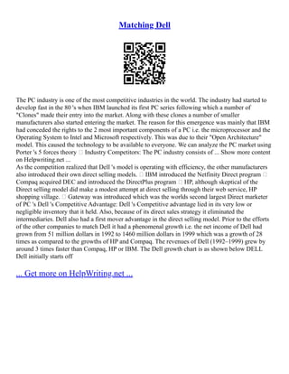 Matching Dell
The PC industry is one of the most competitive industries in the world. The industry had started to
develop fast in the 80 's when IBM launched its first PC series following which a number of
"Clones" made their entry into the market. Along with these clones a number of smaller
manufacturers also started entering the market. The reason for this emergence was mainly that IBM
had conceded the rights to the 2 most important components of a PC i.e. the microprocessor and the
Operating System to Intel and Microsoft respectively. This was due to their "Open Architecture"
model. This caused the technology to be available to everyone. We can analyze the PC market using
Porter 's 5 forces theory • Industry Competitors: The PC industry consists of ... Show more content
on Helpwriting.net ...
As the competition realized that Dell 's model is operating with efficiency, the other manufacturers
also introduced their own direct selling models. • IBM introduced the Netfinity Direct program •
Compaq acquired DEC and introduced the DirectPlus program • HP, although skeptical of the
Direct selling model did make a modest attempt at direct selling through their web service, HP
shopping village. • Gateway was introduced which was the worlds second largest Direct marketer
of PC 's Dell 's Competitive Advantage: Dell 's Competitive advantage lied in its very low or
negligible inventory that it held. Also, because of its direct sales strategy it eliminated the
intermediaries. Dell also had a first mover advantage in the direct selling model. Prior to the efforts
of the other companies to match Dell it had a phenomenal growth i.e. the net income of Dell had
grown from 51 million dollars in 1992 to 1460 million dollars in 1999 which was a growth of 28
times as compared to the growths of HP and Compaq. The revenues of Dell (1992–1999) grew by
around 3 times faster than Compaq, HP or IBM. The Dell growth chart is as shown below DELL
Dell initially starts off
... Get more on HelpWriting.net ...
 