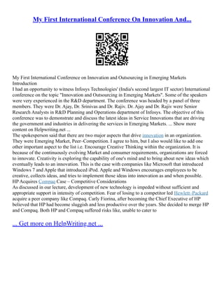 My First International Conference On Innovation And...
My First International Conference on Innovation and Outsourcing in Emerging Markets
Introduction
I had an opportunity to witness Infosys Technologies' (India's second largest IT sector) International
conference on the topic "Innovation and Outsourcing in Emerging Markets". Some of the speakers
were very experienced in the R&D department. The conference was headed by a panel of three
members. They were Dr. Ajay, Dr. Srinivas and Dr. Rajiv. Dr. Ajay and Dr. Rajiv were Senior
Research Analysts in R&D Planning and Operations department of Infosys. The objective of this
conference was to demonstrate and discuss the latest ideas in Service Innovations that are driving
the government and industries in delivering the services in Emerging Markets. ... Show more
content on Helpwriting.net ...
The spokesperson said that there are two major aspects that drive innovation in an organization.
They were Emerging Market, Peer–Competition. I agree to him, but I also would like to add one
other important aspect to the list i.e. Encourage Creative Thinking within the organization. It is
because of the continuously evolving Market and consumer requirements, organizations are forced
to innovate. Creativity is exploring the capability of one's mind and to bring about new ideas which
eventually leads to an innovation. This is the case with companies like Microsoft that introduced
Windows 7 and Apple that introduced iPod. Apple and Windows encourages employees to be
creative, collects ideas, and tries to implement those ideas into innovation as and when possible.
HP Acquires Compaq Case – Competitive Considerations
As discussed in our lecture, development of new technology is impeded without sufficient and
appropriate support in intensity of competition. Fear of losing to a competitor led Hewlett–Packard
acquire a peer company like Compaq. Carly Fiorina, after becoming the Chief Executive of HP
believed that HP had become sluggish and less productive over the years. She decided to merge HP
and Compaq. Both HP and Compaq suffered risks like, unable to cater to
... Get more on HelpWriting.net ...
 