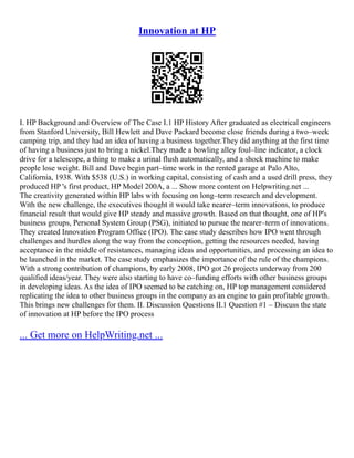 Innovation at HP
I. HP Background and Overview of The Case I.1 HP History After graduated as electrical engineers
from Stanford University, Bill Hewlett and Dave Packard become close friends during a two–week
camping trip, and they had an idea of having a business together.They did anything at the first time
of having a business just to bring a nickel.They made a bowling alley foul–line indicator, a clock
drive for a telescope, a thing to make a urinal flush automatically, and a shock machine to make
people lose weight. Bill and Dave begin part–time work in the rented garage at Palo Alto,
California, 1938. With $538 (U.S.) in working capital, consisting of cash and a used drill press, they
produced HP 's first product, HP Model 200A, a ... Show more content on Helpwriting.net ...
The creativity generated within HP labs with focusing on long–term research and development.
With the new challenge, the executives thought it would take nearer–term innovations, to produce
financial result that would give HP steady and massive growth. Based on that thought, one of HP's
business groups, Personal System Group (PSG), initiated to pursue the nearer–term of innovations.
They created Innovation Program Office (IPO). The case study describes how IPO went through
challenges and hurdles along the way from the conception, getting the resources needed, having
acceptance in the middle of resistances, managing ideas and opportunities, and processing an idea to
be launched in the market. The case study emphasizes the importance of the rule of the champions.
With a strong contribution of champions, by early 2008, IPO got 26 projects underway from 200
qualified ideas/year. They were also starting to have co–funding efforts with other business groups
in developing ideas. As the idea of IPO seemed to be catching on, HP top management considered
replicating the idea to other business groups in the company as an engine to gain profitable growth.
This brings new challenges for them. II. Discussion Questions II.1 Question #1 – Discuss the state
of innovation at HP before the IPO process
... Get more on HelpWriting.net ...
 