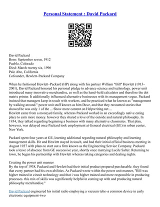 Personal Statement : David Packard
David Packard
Born: September seven, 1912
Pueblo, Colorado
Died: March twenty six, 1996
Palo Alto, California
Cofounder, Hewlett–Packard Company
When he fashioned Hewlett–Packard (HP) along with his partner William "Bill" Hewlett (1913–
2001), David Packard honored his personal pledge to advance science and technology. power unit
introduced many innovative merchandise, as well as the hand–held calculator and therefore the dot
matrix printer. It additionally influenced alternative businesses with its management vogue. Packard
insisted that managers keep in touch with workers, and he practiced what he known as "management
by walking around." power unit staff known as him Dave, and that they recounted stories that
showed he was only 1 of the ... Show more content on Helpwriting.net ...
Hewlett came from a moneyed family, whereas Packard worked in an exceedingly native eating
place to earn more money. however they shared a love of the outside and natural philosophy. In
1934, they talked regarding beginning a business with many alternative classmates. That plan,
however, was delayed once Packard took employment at General electrical (GE) in urban center,
New York.
Packard spent four years at GE, learning additional regarding natural philosophy and learning
management skills. He and Hewlett stayed in touch, and had their initial official business meeting in
August 1937 with plans to start out a firm known as the Engineering Service Company. Packard
took a leave of absence from GE successive year, shortly once marrying Lucile Salter. Returning to
town, he began his partnership with Hewlett whereas taking categories and dealing nights.
Creating the power unit manner
By the top of 1938, Packard and Hewlett had their initial product prepared purchasable. they found
that every partner had his own abilities. As Packard wrote within the power unit manner, "Bill was
higher trained in circuit technology and that i was higher trained and more responsible in producing
processes. this mix of skills was significantly helpful in coming up with and producing natural
philosophy merchandise."
David Packard engineered his initial radio employing a vacuum tube–a common device in early
electronic equipment–two
 