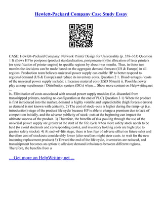 Hewlett-Packard Company Case Study Essay
CASE: Hewlett–Packard Company: Network Printer Design for Universality (p. 358–363) Question
1 It allows HP to postpone (product standardization, postponement) the allocation of laser printers
(or specification of printer engine) to specific regions by about two months. Thus, in these two
months the decisions can be made based on the aggregate demand forecast (US & Europe) in all
regions. Production team believes universal power supply can enable HP to better respond to
regional demand (US & Europe) and reduce its inventory costs. Question 2 1. Disadvantages / costs
of the universal power supply include: i. Increase material cost (USD 30/unit) ii. Possible power
play among warehouses / Distribution centers (DCs) when ... Show more content on Helpwriting.net
...
ix. Elimination of costs associated with unused power supply modules (i.e. discarded from
transshipped printers, needing re–configuration at the end of PLC) Question 3 1) When the product
is first introduced into the market, demand is highly volatile and unpredictable (high forecast errors)
as demand is not known with certainty. 2) The cost of stock–outs is higher during the ramp–up (i.e.
introduction) stage of the product life cycle because HP is able to charge a premium due to lack of
competition initially, and the adverse publicity of stock–outs at the beginning can impact the
ultimate success of the product. 3) Therefore, the benefits of risk pooling through the use of the
universal power supply are greater at the start of the life cycle when more safety stock needs to be
held (to avoid stockouts and corresponding costs), and inventory holding costs are high (due to
greater safety stocks). 4) At end–of–life stage, there is less fear of adverse effect on future sales and
therefore cost of stockouts considerably lower (also resellers might steer custs. to wait for the new
incoming replacement product) 5) Toward the end of the life cycle, inventories are reduced, and
transshipment becomes an option to alleviate demand imbalances between different regions.
Therefore, the benefits from a
... Get more on HelpWriting.net ...
 