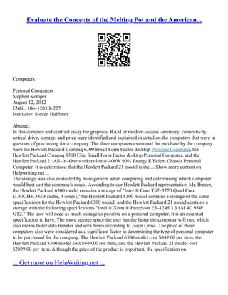 Evaluate the Concepts of the Melting Pot and the American...
Computers
Personal Computers
Stephen Kemper
August 12, 2012
ENGL 106–1203B–227
Instructor: Steven Huffman
Abstract
In this compare and contrast essay the graphics, RAM or random–access –memory, connectivity,
optical drive, storage, and price were identified and explained in detail on the computers that were in
question of purchasing for a company. The three computers examined for purchase by the company
were the Hewlett Packard Compaq 6300 Small Form Factor desktop Personal Computer, the
Hewlett Packard Compaq 8300 Elite Small Form Factor desktop Personal Computer, and the
Hewlett Packard 21 All–In–One workstation w/400W 90% Energy Efficient Chassis Personal
Computer. It is determined that the Hewlett Packard 21 model is the ... Show more content on
Helpwriting.net ...
The storage was also evaluated by management when comparing and determining which computer
would best suit the company's needs. According to our Hewlett Packard representative, Mr. Ibanez,
the Hewlett Packard 6300 model contains a storage of "Intel ® Core T i7–3770 Quad Core
(3.40GHz, 8MB cache, 4 cores)," the Hewlett Packard 8300 model contains a storage of the same
specifications for the Hewlett Packard 6300 model, and the Hewlett Packard 21 model contains a
storage with the following specifications "Intel ® Xeon ® Processor E3–1245 3.3 8M 4C 95W
GT2." The user will need as much storage as possible on a personal computer. It is an essential
specification to have. The more storage space the user has the faster the computer will run, which
also means faster data transfer and seek times according to Jason Cross. The price of these
computers also were considered as a significant factor in determining the type of personal computer
to be purchased for the company, The Hewlett Packard 6300 model cost $849.00 per item, the
Hewlett Packard 8300 model cost $949.00 per item, and the Hewlett Packard 21 model cost
$2899.00 per item. Although the price of the product is important, the specification on
... Get more on HelpWriting.net ...
 
