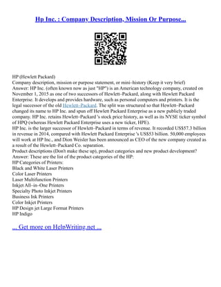 Hp Inc. : Company Description, Mission Or Purpose...
HP (Hewlett Packard)
Company description, mission or purpose statement, or mini–history (Keep it very brief)
Answer: HP Inc. (often known now as just "HP") is an American technology company, created on
November 1, 2015 as one of two successors of Hewlett–Packard, along with Hewlett Packard
Enterprise. It develops and provides hardware, such as personal computers and printers. It is the
legal successor of the old Hewlett–Packard. The split was structured so that Hewlett–Packard
changed its name to HP Inc. and spun off Hewlett Packard Enterprise as a new publicly traded
company. HP Inc. retains Hewlett–Packard 's stock price history, as well as its NYSE ticker symbol
of HPQ (whereas Hewlett Packard Enterprise uses a new ticker, HPE).
HP Inc. is the larger successor of Hewlett–Packard in terms of revenue. It recorded US$57.3 billion
in revenue in 2014, compared with Hewlett Packard Enterprise 's US$53 billion. 50,000 employees
will work at HP Inc., and Dion Weisler has been announced as CEO of the new company created as
a result of the Hewlett–Packard Co. separation.
Product descriptions (Don't make these up), product categories and new product development?
Answer: These are the list of the product categories of the HP:
HP Categories of Printers:
Black and White Laser Printers
Color Laser Printers
Laser Multifunction Printers
Inkjet All–in–One Printers
Specialty Photo Inkjet Printers
Business Ink Printers
Color Inkjet Printers
HP Design jet Large Format Printers
HP Indigo
... Get more on HelpWriting.net ...
 