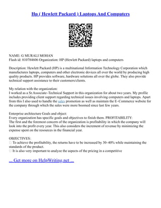 Hp ( Hewlett Packard ) Laptops And Computers
NAME: G MURALI MOHAN
Flash id: 810784606 Organization: HP (Hewlett Packard) laptops and computers
Description: Hewlett Packard (HP) is a multinational Information Technology Corporation which
manufactures laptops, computers and other electronic devices all over the world by producing high
quality products. HP provides software, hardware solutions all over the globe. They also provide
technical support assistance to their customers/clients.
My relation with the organization:
I worked as a Sr.Associate–Technical Support in this organization for about two years. My profile
includes providing client support regarding technical issues involving computers and laptops. Apart
from this I also used to handle the sales promotion as well as maintain the E–Commerce website for
the company through which the sales were more boomed since last few years.
Enterprise architecture Goals and object:
Every organization has specific goals and objectives to finish them. PROFITABILITY:
The first and the foremost concern of the organization is profitability in which the company will
look into the profit every year. This also considers the increment of revenue by minimizing the
expense spent on the resources in the financial year.
OBJECTIVES:
 To achieve the profitability, the returns have to be increased by 30–40% while maintaining the
standards of the product.
 It is also very important to analyze the aspects of the pricing in a competitive
... Get more on HelpWriting.net ...
 
