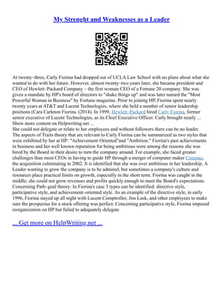 My Strenght and Weaknesses as a Leader
At twenty–three, Carly Fiorina had dropped out of UCLA Law School with no plans about what she
wanted to do with her future. However, almost twenty–two years later, she became president and
CEO of Hewlett–Packard Company – the first woman CEO of a Fortune 20 company. She was
given a mandate by HP's board of directors to "shake things up" and was later named the "Most
Powerful Woman in Business" by Fortune magazine. Prior to joining HP, Fiorina spent nearly
twenty years at AT&T and Lucent Technologies, where she held a number of senior leadership
positions (Cara Carleton Fiorina. (2014). In 1999, Hewlett–Packard hired Carly Fiorina, former
senior executive of Lucent Technologies, as its Chief Executive Officer. Carly brought nearly ...
Show more content on Helpwriting.net ...
She could not delegate or relate to her employees and without followers there can be no leader.
The aspects of Traits theory that are relevant to Carly Fiorina can be summarized as two styles that
were exhibited by her at HP: "Achievement Oriented"and "Ambition." Fiorina's past achievements
in business and her well known reputation for being ambitious were among the reasons she was
hired by the Board in their desire to turn the company around. For example, she faced greater
challenges than most CEOs in having to guide HP through a merger of computer maker Compaq,
the acquisition culminating in 2002. It is identified that she was over ambitious in her leadership. A
Leader wanting to grow the company is to be admired, but sometimes a company's culture and
resources place practical limits on growth, especially in the short term. Fiorina was caught in the
middle; she could not grow revenues and profits quickly enough to meet the Board's expectations.
Concerning Path–goal theory: In Fiorina's case 3 types can be identified: directive style,
participative style, and achievement–oriented style. As an example of the directive style, in early
1996, Fiorina stayed up all night with Lucent Comptroller, Jim Lusk, and other employees to make
sure the prospectus for a stock offering was perfect. Concerning participative style, Fiorina imposed
reorganization on HP but failed to adequately delegate
... Get more on HelpWriting.net ...
 