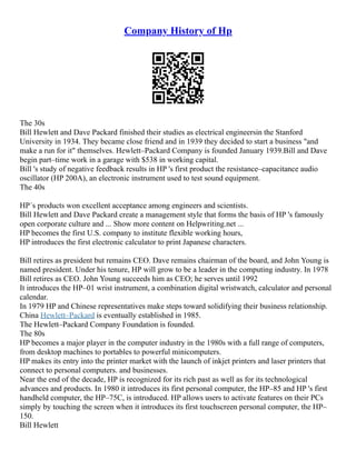 Company History of Hp
The 30s
Bill Hewlett and Dave Packard finished their studies as electrical engineersin the Stanford
University in 1934. They became close friend and in 1939 they decided to start a business "and
make a run for it" themselves. Hewlett–Packard Company is founded January 1939.Bill and Dave
begin part–time work in a garage with $538 in working capital.
Bill 's study of negative feedback results in HP 's first product the resistance–capacitance audio
oscillator (HP 200A), an electronic instrument used to test sound equipment.
The 40s
HP´s products won excellent acceptance among engineers and scientists.
Bill Hewlett and Dave Packard create a management style that forms the basis of HP 's famously
open corporate culture and ... Show more content on Helpwriting.net ...
HP becomes the first U.S. company to institute flexible working hours,
HP introduces the first electronic calculator to print Japanese characters.
Bill retires as president but remains CEO. Dave remains chairman of the board, and John Young is
named president. Under his tenure, HP will grow to be a leader in the computing industry. In 1978
Bill retires as CEO. John Young succeeds him as CEO; he serves until 1992
It introduces the HP–01 wrist instrument, a combination digital wristwatch, calculator and personal
calendar.
In 1979 HP and Chinese representatives make steps toward solidifying their business relationship.
China Hewlett–Packard is eventually established in 1985.
The Hewlett–Packard Company Foundation is founded.
The 80s
HP becomes a major player in the computer industry in the 1980s with a full range of computers,
from desktop machines to portables to powerful minicomputers.
HP makes its entry into the printer market with the launch of inkjet printers and laser printers that
connect to personal computers. and businesses.
Near the end of the decade, HP is recognized for its rich past as well as for its technological
advances and products. In 1980 it introduces its first personal computer, the HP–85 and HP 's first
handheld computer, the HP–75C, is introduced. HP allows users to activate features on their PCs
simply by touching the screen when it introduces its first touchscreen personal computer, the HP–
150.
Bill Hewlett
 