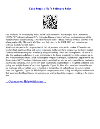 Case Study : Hp 's Software Sales
One weakness for the company would be HP's software sales. According to Peter Grant from
EHOW, "HP software sales and HP's Enterprise Business line of software products are one of the
weaker revenue streams among HP's other business units". "These software products compete with
others produced by Microsoft, VMWare, and Salesforce in the CRM, ERP, and virtualization
software markets" (Grant, Peter).
Another weakness for the company is their lack of presence in the tablet market. HP continues to
produce high quality desktop and laptop computers, but haven't fully jumped into the tablet market.
Desktop and laptop computers are slowly being replaced by tablets and smart phones. HP needs to
take this weakness and change it to an opportunity in the future in order to keep the company up to
date with consumer demand. After assessing the company's strengths, weaknesses, opportunities and
threats in the SWOT analysis, it is important to create both an internal and external factor evaluation
analysis and summary. This shows how each external and internal factor is weighted and rated, then
giving us a weighted score of each (see Appendix, Figure 5). After all external and internal factors
are evaluated and a weighted score is found, it is then plotted on a chart based on each weighted
score (see Appendix, Figure 6). This helps the company determine if they should grow and maintain
their company, build and harvest the company, or hold or digest the company. Looking at the charts,
one
... Get more on HelpWriting.net ...
 