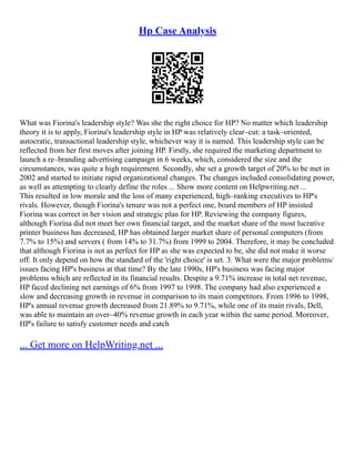 Hp Case Analysis
What was Fiorina's leadership style? Was she the right choice for HP? No matter which leadership
theory it is to apply, Fiorina's leadership style in HP was relatively clear–cut: a task–oriented,
autocratic, transactional leadership style, whichever way it is named. This leadership style can be
reflected from her first moves after joining HP. Firstly, she required the marketing department to
launch a re–branding advertising campaign in 6 weeks, which, considered the size and the
circumstances, was quite a high requirement. Secondly, she set a growth target of 20% to be met in
2002 and started to initiate rapid organizational changes. The changes included consolidating power,
as well as attempting to clearly define the roles ... Show more content on Helpwriting.net ...
This resulted in low morale and the loss of many experienced, high–ranking executives to HP's
rivals. However, though Fiorina's tenure was not a perfect one, board members of HP insisted
Fiorina was correct in her vision and strategic plan for HP. Reviewing the company figures,
although Fiorina did not meet her own financial target, and the market share of the most lucrative
printer business has decreased, HP has obtained larger market share of personal computers (from
7.7% to 15%) and servers ( from 14% to 31.7%) from 1999 to 2004. Therefore, it may be concluded
that although Fiorina is not as perfect for HP as she was expected to be, she did not make it worse
off. It only depend on how the standard of the 'right choice' is set. 3. What were the major problems/
issues facing HP's business at that time? By the late 1990s, HP's business was facing major
problems which are reflected in its financial results. Despite a 9.71% increase in total net revenue,
HP faced declining net earnings of 6% from 1997 to 1998. The company had also experienced a
slow and decreasing growth in revenue in comparison to its main competitors. From 1996 to 1998,
HP's annual revenue growth decreased from 21.89% to 9.71%, while one of its main rivals, Dell,
was able to maintain an over–40% revenue growth in each year within the same period. Moreover,
HP's failure to satisfy customer needs and catch
... Get more on HelpWriting.net ...
 