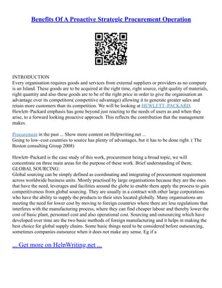 Benefits Of A Proactive Strategic Procurement Operation
INTRODUCTION
Every organisation requires goods and services from external suppliers or providers as no company
is an Island. These goods are to be acquired at the right time, right source, right quality of materials,
right quantity and also these goods are to be of the right price in order to give the organisation an
advantage over its competitors( competitive advantage) allowing it to generate greater sales and
retain more customers than its competition. We will be looking at HEWLETT–PACKARD.
Hewlett–Packard emphasis has gone beyond just reacting to the needs of users as and when they
arise, to a forward looking proactive approach. This reflects the contribution that the management
makes.
Procurement in the past ... Show more content on Helpwriting.net ...
Going to low–cost countries to source has plenty of advantages, but it has to be done right. ( The
Boston consulting Group 2008)
Hewlett–Packard is the case study of this work, procurement being a broad topic, we will
concentrate on three main areas for the purpose of these work. Brief understanding of them;
GLOBAL SOURCING:
Global sourcing can be simply defined as coordinating and integrating of procurement requirement
across worldwide business units. Mostly practised by large organisations because they are the ones
that have the need, leverages and facilities around the globe to enable them apply the process to gain
competitiveness from global sourcing. They are usually in a contract with other large corporations
who have the ability to supply the products to their sites located globally. Many organisations are
meeting the need for lower cost by moving to foreign countries where there are less regulations that
interferes with the manufacturing process, where they can find cheaper labour and thereby lower the
cost of basic plant, personnel cost and also operational cost. Sourcing and outsourcing which have
developed over time are the two basic methods of foreign manufacturing and it helps in making the
best choice for global supply chains. Some basic things need to be considered before outsourcing,
sometimes companies outsource when it does not make any sense. Eg if a
... Get more on HelpWriting.net ...
 