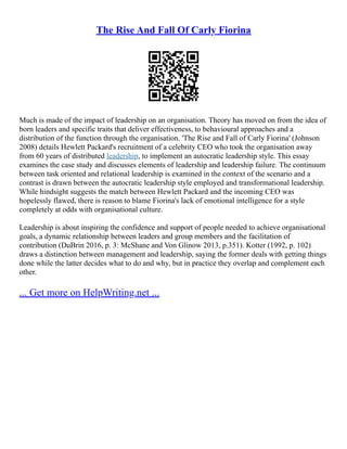 The Rise And Fall Of Carly Fiorina
Much is made of the impact of leadership on an organisation. Theory has moved on from the idea of
born leaders and specific traits that deliver effectiveness, to behavioural approaches and a
distribution of the function through the organisation. 'The Rise and Fall of Carly Fiorina' (Johnson
2008) details Hewlett Packard's recruitment of a celebrity CEO who took the organisation away
from 60 years of distributed leadership, to implement an autocratic leadership style. This essay
examines the case study and discusses elements of leadership and leadership failure. The continuum
between task oriented and relational leadership is examined in the context of the scenario and a
contrast is drawn between the autocratic leadership style employed and transformational leadership.
While hindsight suggests the match between Hewlett Packard and the incoming CEO was
hopelessly flawed, there is reason to blame Fiorina's lack of emotional intelligence for a style
completely at odds with organisational culture.
Leadership is about inspiring the confidence and support of people needed to achieve organisational
goals, a dynamic relationship between leaders and group members and the facilitation of
contribution (DuBrin 2016, p. 3: McShane and Von Glinow 2013, p.351). Kotter (1992, p. 102)
draws a distinction between management and leadership, saying the former deals with getting things
done while the latter decides what to do and why, but in practice they overlap and complement each
other.
... Get more on HelpWriting.net ...
 
