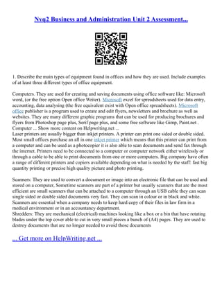 Nvq2 Business and Administration Unit 2 Assessment...
1. Describe the main types of equipment found in offices and how they are used. Include examples
of at least three different types of office equipment.
Computers. They are used for creating and saving documents using office software like: Microsoft
word, (or the free option Open office Writer). Microsoft excel for spreadsheets used for data entry,
accounting, data analysing (the free equivalent exist with Open office spreadsheets). Microsoft
office publisher is a program used to create and edit flyers, newsletters and brochure as well as
websites. They are many different graphic programs that can be used for producing brochures and
flyers from Photoshop page plus, Serif page plus, and some free software like Gimp, Paint.net .
Computer ... Show more content on Helpwriting.net ...
Laser printers are usually bigger than inkjet printers. A printer can print one sided or double sided.
Most small offices purchase an all in one inkjet printer which means that this printer can print from
a computer and can be used as a photocopier it is also able to scan documents and send fax through
the internet. Printers need to be connected to a computer or computer network either wirelessly or
through a cable to be able to print documents from one or more computers. Big company have often
a range of different printers and copiers available depending on what is needed by the staff: fast big
quantity printing or precise high quality picture and photo printing.
Scanners: They are used to convert a document or image into an electronic file that can be used and
stored on a computer, Sometime scanners are part of a printer but usually scanners that are the most
efficient are small scanners that can be attached to a computer through an USB cable they can scan
single sided or double sided documents very fast. They can scan in colour or in black and white.
Scanners are essential when a company needs to keep hard copy of their files in law firm in a
medical environment or in an accountancy department.
Shredders: They are mechanical (electrical) machines looking like a box or a bin that have rotating
blades under the top cover able to cut in very small pieces a bunch of (A4) pages. They are used to
destroy documents that are no longer needed to avoid those documents
... Get more on HelpWriting.net ...
 