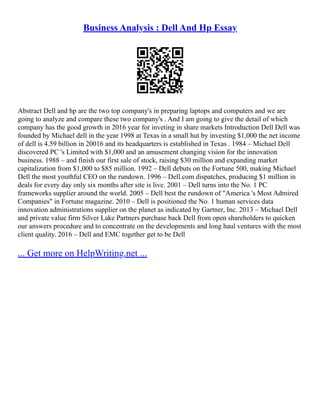 Business Analysis : Dell And Hp Essay
Abstract Dell and hp are the two top company's in preparing laptops and computers and we are
going to analyze and compare these two company's . And I am going to give the detail of which
company has the good growth in 2016 year for inveting in share markets Introduction Dell Dell was
founded by Michael dell in the year 1998 at Texas in a small hut by investing $1,000 the net income
of dell is 4.59 billion in 20016 and its headquarters is established in Texas . 1984 – Michael Dell
discovered PC 's Limited with $1,000 and an amusement changing vision for the innovation
business. 1988 – and finish our first sale of stock, raising $30 million and expanding market
capitalization from $1,000 to $85 million. 1992 – Dell debuts on the Fortune 500, making Michael
Dell the most youthful CEO on the rundown. 1996 – Dell.com dispatches, producing $1 million in
deals for every day only six months after site is live. 2001 – Dell turns into the No. 1 PC
frameworks supplier around the world. 2005 – Dell best the rundown of "America 's Most Admired
Companies" in Fortune magazine. 2010 – Dell is positioned the No. 1 human services data
innovation administrations supplier on the planet as indicated by Gartner, Inc. 2013 – Michael Dell
and private value firm Silver Lake Partners purchase back Dell from open shareholders to quicken
our answers procedure and to concentrate on the developments and long haul ventures with the most
client quality. 2016 – Dell and EMC together get to be Dell
... Get more on HelpWriting.net ...
 