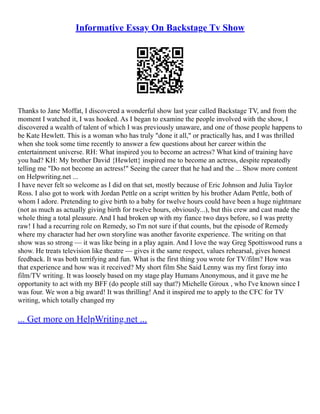 Informative Essay On Backstage Tv Show
Thanks to Jane Moffat, I discovered a wonderful show last year called Backstage TV, and from the
moment I watched it, I was hooked. As I began to examine the people involved with the show, I
discovered a wealth of talent of which I was previously unaware, and one of those people happens to
be Kate Hewlett. This is a woman who has truly "done it all," or practically has, and I was thrilled
when she took some time recently to answer a few questions about her career within the
entertainment universe. RH: What inspired you to become an actress? What kind of training have
you had? KH: My brother David {Hewlett} inspired me to become an actress, despite repeatedly
telling me "Do not become an actress!" Seeing the career that he had and the ... Show more content
on Helpwriting.net ...
I have never felt so welcome as I did on that set, mostly because of Eric Johnson and Julia Taylor
Ross. I also got to work with Jordan Pettle on a script written by his brother Adam Pettle, both of
whom I adore. Pretending to give birth to a baby for twelve hours could have been a huge nightmare
(not as much as actually giving birth for twelve hours, obviously...), but this crew and cast made the
whole thing a total pleasure. And I had broken up with my fiance two days before, so I was pretty
raw! I had a recurring role on Remedy, so I'm not sure if that counts, but the episode of Remedy
where my character had her own storyline was another favorite experience. The writing on that
show was so strong –– it was like being in a play again. And I love the way Greg Spottiswood runs a
show. He treats television like theatre –– gives it the same respect, values rehearsal, gives honest
feedback. It was both terrifying and fun. What is the first thing you wrote for TV/film? How was
that experience and how was it received? My short film She Said Lenny was my first foray into
film/TV writing. It was loosely based on my stage play Humans Anonymous, and it gave me he
opportunity to act with my BFF (do people still say that?) Michelle Giroux , who I've known since I
was four. We won a big award! It was thrilling! And it inspired me to apply to the CFC for TV
writing, which totally changed my
... Get more on HelpWriting.net ...
 