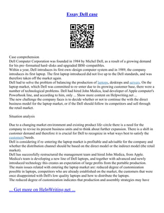 Essay Dell case
Case comprehension
Dell Computer Corporation was founded in 1984 by Michel Dell, as a result of a growing demand
for his pre–formatted hard–disks and upgraded IBM–compatibles.
Within a year, Dell introduces its first own–design computer system and in 1989, the company
introduces its first laptop. The first laptop introduced did not live up to the Dell standards, and was
therefore taken off the market again.
Dell had to solve the problem of balancing the production of laptops, desktops and servers. On the
laptop market, which Dell was committed to re–enter due to its growing customer base, there were a
number of technological problems. Dell had hired John Medica, lead developer of Apple computer's
Powerbook line, and according to him, only ... Show more content on Helpwriting.net ...
The new challenge the company faces is to decide whether or not to continue the with the direct
business model for the laptop market, or if the Dell should follow its competitors and sell through
the retail market.
Situation analysis
Due to a changing market environment and existing product life–circle there is a need for the
company to revise its present business units and to think about further expansion. There is a shift in
customer demand and therefore it is crucial for Dell to recognize in what ways best to satisfy the
customers?needs.
Dell is considering if re–entering the laptop market is profitable and advisable for the company and
whether the distribution channel should be based on the direct model or the indirect model (the retail
market).
Dell has successfully restructured the management team and hired John Medica, from Apple.
Medica's team is developing a new line of Dell laptops, and together with advanced and newly
introduced technology this creates an expectation of large profits from the portable production.
The main issues related with entering the laptop market are: reduced degree of customization
possible in laptops, competitors who are already established on the market, the customers that were
once disappointed with Dell's low quality laptops and how to distribute the laptops.
The reduced degree of customization indicates that production and assembly strategies may have
... Get more on HelpWriting.net ...
 
