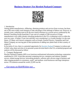 Business Strategy For Hewlett Packard Company
1. Introduction
Among global manufacturers, offshoring, obtaining products and services from overseas, has been
one of the most widely used strategies to take advantage of the arbitrage of labour cost. However, in
recently years, reshoring seem to be the new trend in business as a recent survey conducted by the
Boston Consulting Group found that 21 per cent of a sample of 200 executives of large
manufacturers were either already relocating production to the US, or planning to do so within the
next two years. A further 33 per cent said they were considering it, or would consider it in the near
future. [1] Many well–known companies such as Google, General Electric, Caterpillar and Ford
Motor Company are moving part of their production or adding new plants back in their country of
origin.[3]
In my point of view, there is a potential opportunity for Hewlett–Packard Company to reshore part
of their value chain activities in its personal system division back to the US, as detailed proposal and
analysis will be discussed as follow.
2．Company Background
Hewlett–Packard Company (HP) is an American multinational information technology corporation
established in 1939. It provides personal computing devices, enterprise and industry standard
servers, related storage devices, networking products, software and a diverse range of printers and
other imaging products to consumers, small– and medium–sized businesses and large enterprises
across 170 countries around the world. [2] HP was the
... Get more on HelpWriting.net ...
 