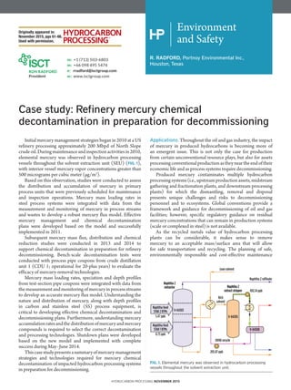 Environment
and Safety
R. RADFORD, Portnoy Environmental Inc.,
Houston, Texas
Case study: Refinery mercury chemical
decontamination in preparation for decommissioning
Initial mercury management strategies began in 2010 at a US
refinery processing approximately 200 Mbpd of North Slope
crudeoil.Duringmaintenanceandinspectionactivitiesin2010,
elemental mercury was observed in hydrocarbon processing
vessels throughout the solvent extraction unit (SEU) (FIG. 1),
with interior vessel mercury vapor concentrations greater than
500 micrograms per cubic meter (µg/m3
).
Based on this observation, studies were conducted to assess
the distribution and accumulation of mercury in primary
process units that were previously scheduled for maintenance
and inspection operations. Mercury mass loading rates in
steel process systems were integrated with data from the
measurement and monitoring of mercury in process streams
and wastes to develop a robust mercury flux model. Effective
mercury management and chemical decontamination
plans were developed based on the model and successfully
implemented in 2011.
Subsequent mercury mass flux, distribution and chemical
reduction studies were conducted in 2013 and 2014 to
support chemical decontamination in preparation for refinery
decommissioning. Bench-scale decontamination tests were
conducted with process pipe coupons from crude distillation
unit 1 (CDU 1; operational for 20-plus years) to evaluate the
efficacy of mercury-removal technologies.
Mercury mass loading rates, speciation and depth profiles
from test-section pipe coupons were integrated with data from
themeasurementandmonitoringofmercuryinprocessstreams
to develop an accurate mercury flux model. Understanding the
nature and distribution of mercury, along with depth profiles
in carbon and stainless steel (SS) process equipment, is
critical to developing effective chemical decontamination and
decommissioning plans. Furthermore, understanding mercury
accumulationratesandthedistributionofmercuryandmercury
compounds is required to select the correct decontamination
and processing technologies. Shutdown plans were developed
based on the new model and implemented with complete
success during May–June 2014.
Thiscasestudypresentsasummaryofmercury-management
strategies and technologies required for mercury chemical
decontamination of impacted hydrocarbon processing systems
in preparation for decommissioning.
Applications. Throughout the oil and gas industry, the impact
of mercury in produced hydrocarbons is becoming more of
an emergent issue. This is not only the case for production
from certain unconventional resource plays, but also for assets
processingconventionalproductionastheyneartheendoftheir
economic life and as process systems require decommissioning.
Produced mercury contaminates multiple hydrocarbon
processingsystems(i.e.,upstreamproductionassets,midstream
gathering and fractionation plants, and downstream processing
plants) for which the dismantling, removal and disposal
presents unique challenges and risks to decommissioning
personnel and to ecosystems. Global conventions provide a
framework and guidance for decommissioning of oil and gas
facilities; however, specific regulatory guidance on residual
mercury concentrations that can remain in production systems
(scale or complexed in steel) is not available.
As the recycled metals value of hydrocarbon processing
plants can be considerable, it makes sense to remove
mercury to an acceptable mass/surface area that will allow
for safe transportation and recycling. The planning of safe,
environmentally responsible and cost-effective maintenance
Naphtha feed
STAB 2 BTMs
Naphtha 2 raffinate
Lean solvent
Rich
solvent
Naphtha 2
extract stripper
Naphtha 2
extractor
892.14 ppb
Naphtha feed
STAB 1 BTMs
5.47 ppb
V-04303
V-04305
V-04308
205.87 ppb
OVHD recycle
0.73 ppb
FIG. 1. Elemental mercury was observed in hydrocarbon processing
vessels throughout the solvent extraction unit.
Originally appeared in:
November 2015, pgs 61-66.
Used with permission.
HYDROCARBON PROCESSING NOVEMBER 2015
 