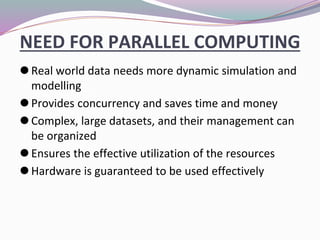 NEED FOR PARALLEL COMPUTING
⚫Real world data needs more dynamic simulation and
modelling
⚫Provides concurrency and saves time and money
⚫Complex, large datasets, and their management can
be organized
⚫Ensures the effective utilization of the resources
⚫Hardware is guaranteed to be used effectively
 