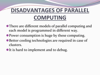 DISADVANTAGES OF PARALLEL
COMPUTING
⚫There are different models of parallel computing and
each model is programmed in different way.
⚫Power consumption is huge by these computing.
⚫Better cooling technologies are required in case of
clusters.
⚫It is hard to implement and to debug.
 