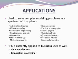 APPLICATIONS
• Used to solve complex modeling problems in a
spectrum of disciplines
• HPC is currently applied to business uses as well
o data warehouses
o transaction processing
•Nuclear physics
•Physical oceanography
•Plasma physics
•Quantum physics
•Quantum chemistry
•Solid state physics
•Structural dynamics.
•Artificial intelligence
•Climate modeling
•Automotive engineering
•Cryptographic analysis
•Geophysics
•Molecular biology
•Molecular dynamics
 