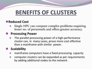 ⚫Reduced Cost
❖ Single HPC can compute complex problems requiring
lesser no. of personnels and offers greater accuracy.
⚫ Processing Power
❖ The parallel processing power of a high‐performance
cluster can, in many cases, prove more cost effective
than a mainframe with similar power.
⚫ Scalability
❖ mainframe computers have a fixed processing capacity
❖ computer clusters can be expanded as per requirements
by adding additional nodes to the network
BENEFITS OF CLUSTERS
 