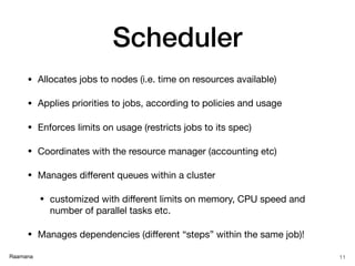 Raamana
Scheduler
• Allocates jobs to nodes (i.e. time on resources available)

• Applies priorities to jobs, according to policies and usage

• Enforces limits on usage (restricts jobs to its spec)

• Coordinates with the resource manager (accounting etc)

• Manages diﬀerent queues within a cluster

• customized with diﬀerent limits on memory, CPU speed and
number of parallel tasks etc.

• Manages dependencies (diﬀerent “steps” within the same job)!
11
 