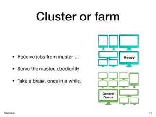 Raamana
Cluster or farm
• Receive jobs from master …

• Serve the master, obediently

• Take a break, once in a while.
12
General
Queue
Heavy
 