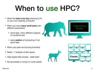 Raamana
When to use HPC?
• When the task is too big (memory) to ﬁt
on your own desktop computer!

• When you have many small tasks with
diﬀerent parameters!

• same task, many diﬀerent subjects
or conditions etc.

• same pattern of computing, if not
same task.

• When your jobs ran too long (months!)

• Need > 1 terabyte of disk space

• High-speed data access - really high!

• No downsides in using it in most cases!!
15
> big node on
cluster
Cluster
 