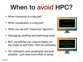 Raamana
When to avoid HPC?
• When interaction is a big part!

• When visualization is a big part!

• When you are still “improving” algorithm

• Debugging, proﬁling and optimizing code

• BUT, sometimes you need to deploy on
big nodes to test them. Then its necessary.

• PS: interaction and visualization are both
possible - just need more eﬀort to setup.
17
> interact
still waiting …
> visualize
display missing..
error!
 