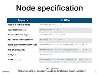 Raamana
Node speciﬁcation
21
Resource SLURM
restrict to particular nodes --nodelist=intel[1-5]
exclude certain nodes --exclude=amd[6-9]
based on features (tags) --constraint=“intel&gpu”
to a speciﬁc partition or queue --partition intel_gpu
based on number of cores/threads --extra-node-info=<sockets[:cores[:threads]]>
type of computation --hint=[compute_bound,memory_bound,multithread]
contiguous --contiguous
CPU frequency --cpu-freq=[Performance,Conservative,PowerSave]
Useful glossary: 

https://www.computecanada.ca/research-portal/accessing-resources/glossary/
 