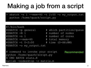 Raamana
#!/bin/bash
#SBATCH -p general # which partition/queue
#SBATCH -N 1 # number of nodes
#SBATCH -n 1 # number of cores
#SBATCH --mem=4G # total memory
#SBATCH -t 0-2:00 # time (D-HH:MM)
#SBATCH -o my_output.txt
# command to invoke your script
python /home/quark/script.py
R CMD BATCH stats.R
matlab -nodesktop -r matrix.m
Making a job from a script
22
> sbatch -n 1 --mem=4G -t 2:00 -o my_output.txt
python /home/quark/script.py
Recommended
 
