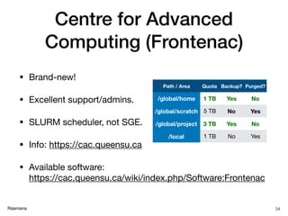 Raamana
Centre for Advanced
Computing (Frontenac)
• Brand-new!

• Excellent support/admins.

• SLURM scheduler, not SGE.

• Info: https://cac.queensu.ca

• Available software:  
https://cac.queensu.ca/wiki/index.php/Software:Frontenac
34
Path / Area Quota Backup? Purged?
/global/home 1 TB Yes No
/global/scratch 5 TB No Yes
/global/project 3 TB Yes No
/local 1 TB No Yes
 