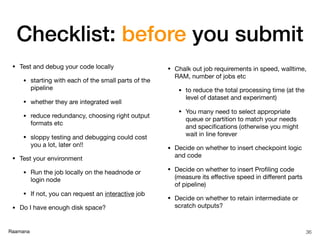 Raamana
Checklist: before you submit
• Test and debug your code locally

• starting with each of the small parts of the
pipeline

• whether they are integrated well

• reduce redundancy, choosing right output
formats etc

• sloppy testing and debugging could cost
you a lot, later on!!

• Test your environment

• Run the job locally on the headnode or
login node

• If not, you can request an interactive job

• Do I have enough disk space?

• Chalk out job requirements in speed, walltime,
RAM, number of jobs etc

• to reduce the total processing time (at the
level of dataset and experiment)

• You many need to select appropriate
queue or partition to match your needs
and speciﬁcations (otherwise you might
wait in line forever

• Decide on whether to insert checkpoint logic
and code

• Decide on whether to insert Proﬁling code
(measure its eﬀective speed in diﬀerent parts
of pipeline)

• Decide on whether to retain intermediate or
scratch outputs?
36
 
