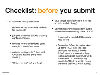 Raamana
Checklist: before you submit
• Always try to specify resources!

• defaults are not necessarily the best
for your need!

• job gets scheduled quickly, choosing
right queue/specs.

• reduces the trial and error to get to
the right nodes w/ resources

• reduces wastage - don’t take up 8
CPUs and 32Gb to print(“Hello,
World!”)

• “Know your job” well (proﬁling!)

• Save the job speciﬁcations to a ﬁle (do
not rely on shell history)

• Estimate requirements precisely, but be
conservative in requesting - add 10-20%

• If your matrix needs 2.5GB, specify
4GB for job.

• Remember OS on the nodes takes
up some RAM - so if the node
physically has 32GB, it needs a
2-3GB to run and stay alive. Only
jobs requiring less than 30GB will be
scheduled to it. Jobs requiring
exactly 32GB will be sent to nodes
with more than RAM (64 or 128GB)
37
 