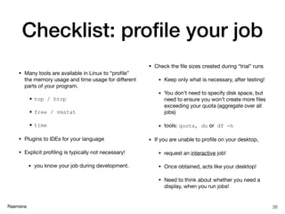 Raamana
Checklist: proﬁle your job
• Many tools are available in Linux to “proﬁle”
the memory usage and time usage for diﬀerent
parts of your program.

• top / htop
• free / vmstat
• time
• Plugins to IDEs for your language

• Explicit proﬁling is typically not necessary!

• you know your job during development.

• Check the ﬁle sizes created during “trial” runs

• Keep only what is necessary, after testing!

• You don’t need to specify disk space, but
need to ensure you won’t create more ﬁles
exceeding your quota (aggregate over all
jobs)

• tools: quota, du or df -h
• If you are unable to proﬁle on your desktop,

• request an interactive job!

• Once obtained, acts like your desktop!

• Need to think about whether you need a
display, when you run jobs!
38
 