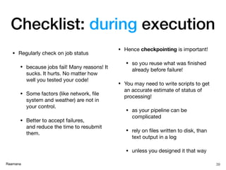Raamana
• Regularly check on job status

• because jobs fail! Many reasons! It
sucks. It hurts. No matter how
well you tested your code!

• Some factors (like network, ﬁle
system and weather) are not in
your control.

• Better to accept failures,  
and reduce the time to resubmit
them.

• Hence checkpointing is important!

• so you reuse what was ﬁnished
already before failure!

• You may need to write scripts to get
an accurate estimate of status of
processing!

• as your pipeline can be
complicated

• rely on ﬁles written to disk, than
text output in a log 

• unless you designed it that way
39
Checklist: during execution
 