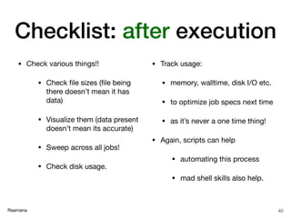 Raamana
• Check various things!!

• Check ﬁle sizes (ﬁle being
there doesn’t mean it has
data)

• Visualize them (data present
doesn’t mean its accurate)

• Sweep across all jobs!

• Check disk usage.

• Track usage:

• memory, walltime, disk I/O etc.

• to optimize job specs next time

• as it’s never a one time thing!

• Again, scripts can help

• automating this process

• mad shell skills also help.
40
Checklist: after execution
 