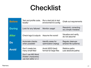 Raamana
Checklist
41
Before
Test and proﬁle code,
locally!
Run a test job to test
environment & conﬁg
Chalk out requirements
During Look for any failures! Monitor usage!
Resubmit, correcting
any simple mistakes
After Check logs & outputs Assume the worst!
Visualize and verify,  
do not assume!
Do
Automate checks
when possible!
Identify areas for
optimization (repkg)
Regular cleanups
(shared ﬁle systems)
Avoid
Don’t create too
many small ﬁles!
Avoid ASCII (text)  
format for large ﬁles
Relative paths  
(use absolute paths)
Don’t use MS Word
(hidden characters):
use text editor or vi
 