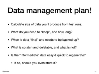 Raamana
Data management plan!
• Calculate size of data you’ll produce from test runs.

• What do you need to “keep”, and how long?

• When is data “ﬁnal” and needs to be backed up?

• What is scratch and deletable, and what is not?

• Is the “intermediate” data easy & quick to regenerate? 

• If so, should you even store it?
44
 